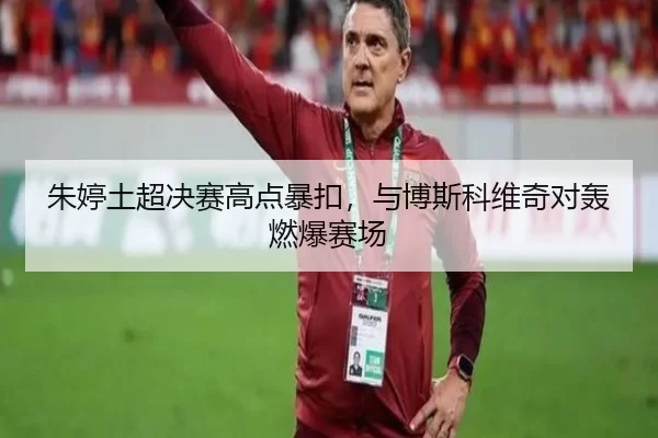 朱婷土超决赛高点暴扣，与博斯科维奇对轰燃爆赛场