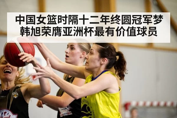 中国女篮时隔十二年终圆冠军梦 韩旭荣膺亚洲杯最有价值球员